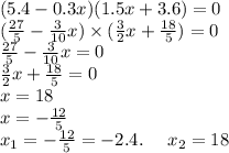 (5.4 - 0.3x)(1.5x + 3.6) = 0 \\ ( \frac{27}{5} - \frac{3}{10} x) \times ( \frac{3}{2} x + \frac{18}{5} ) = 0 \\ \frac{27}{5} - \frac{3}{10} x = 0 \\ \frac{3}{2} x + \frac{18}{5} = 0 \\ x = 18 \\ x = - \frac{12}{5} \\ x_{1} = - \frac{12}{5} = - 2.4. \: \: \: \: \: \: x_{2} = 18