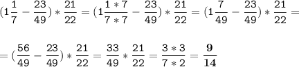 \tt\displaystyle (1\frac{1}{7}-\frac{23}{49})* \frac{21}{22}=(1\frac{1*7}{7*7}-\frac{23}{49})* \frac{21}{22}= (1\frac{7}{49}-\frac{23}{49})* \frac{21}{22}=\\\\\\=(\frac{56}{49}-\frac{23}{49})* \frac{21}{22}=\frac{33}{49} *\frac{21}{22}=\frac{3*3}{7*2} =\bold{\frac{9}{14}}