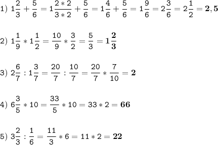 \tt\displaystyle 1)\ 1\frac{2}{3}+ \frac{5}{6}=1 \frac{2*2}{3*2}+ \frac{5}{6}=1 \frac{4}{6} +\frac{5}{6}= 1\frac{9}{6}=2\frac{3}{6}=2\frac{1}{2}=\bold{2,5} \\\\\\ 2) \ 1\frac{1}{9}*1\frac{1}{2}=\frac{10}{9}* \frac{3}{2}=\frac{5}{3}=\bold{1\frac{2}{3}} \\\\\\3) \ 2\frac{6}{7}: 1\frac{3}{7} =\frac{20}{7} : \frac{10}{7}= \frac{20}{7}* \frac{7}{10}=\bold{2} \\\\\\4) \ 6\frac{3}{5}*10=\frac{33}{5}*10=33*2=\bold{66} \\\\\\5) \ 3\frac{2}{3} : \frac{1}{6}=\frac{11}{3}*6=11*2=\bold{22}