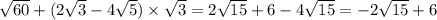 \sqrt{60} + (2 \sqrt{3} - 4 \sqrt{5} ) \times \sqrt{3} = 2 \sqrt{15} + 6 - 4 \sqrt{15} = - 2 \sqrt{15} + 6