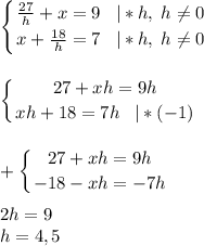 \displaystyle \left \{ {{\frac{27}{h}+x=9 \;\;\;|*h,\;h\neq 0} \atop {x+\frac{18}{h}=7\;\;\;|*h,\;h\neq 0 }} \right. \\\\\\\left \{ {{27+xh=9h} \atop {xh+18=7h}\;\;\;|*(-1)} \right. \\\\\\+\left \{ {{27+xh=9h} \atop {-18-xh=-7h}} \right. \\\\2h=9\\h=4,5\\