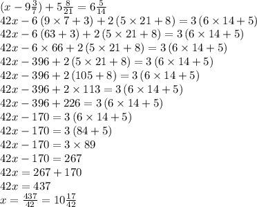 (x - 9 \frac{3}{7} ) + 5 \frac{8}{21} = 6 \frac{5}{14} \\42x-6\left(9\times 7+3\right)+2\left(5\times 21+8\right)=3\left(6\times 14+5\right) \\ 42x-6\left(63+3\right)+2\left(5\times 21+8\right)=3\left(6\times 14+5\right) \\42x-6\times 66+2\left(5\times 21+8\right)=3\left(6\times 14+5\right) \\42x-396+2\left(5\times 21+8\right)=3\left(6\times 14+5\right) \\42x-396+2\left(105+8\right)=3\left(6\times 14+5\right) \\42x-396+2\times 113=3\left(6\times 14+5\right) \\42x-396+226=3\left(6\times 14+5\right) \\42x-170=3\left(6\times 14+5\right) \\42x-170=3\left(84+5\right) \\42x-170=3\times 89 \\42x-170=267 \\42x=267+170 \\42x=437 \\x = \frac{437}{42} = 10\frac{17}{42}