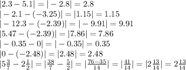 |2.3 - 5.1| = | - 2.8| = 2.8 \\ | - 2.1 - ( - 3.25)| = |1.15| = 1.15 \\ | - 12.3 - ( - 2.39)| = | - 9.91| = 9.91 \\ |5.47 - ( - 2.39)| = |7.86| = 7.86 \\ | - 0.35 - 0| = | - 0.35| = 0.35 \\ |0 - ( - 2 .48)| = |2.48| = 2.48 \\ |5 \frac{3}{7} - 2 \frac{1}{2} | = | \frac{38}{7} - \frac{5}{2} | = | \frac{76 - 35}{14} | = | \frac{41}{14} | = |2 \frac{13}{14} | = 2 \frac{13}{14}