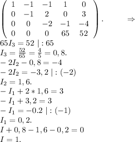 \left(\begin{array}{ccccc}1&-1&-1&1&0\\0&-1&2&0&3\\0&0&-2&-1&-4\\0&0&0&65&52\end{array}\right). \ \ \ \ \ \ \ \ \Rightarrow\\65I_3=52\ |:65\\I_3=\frac{52}{65}=\frac{4}{5} =0,8.\\-2I_2-0,8=-4 \\-2I_2=-3,2\ |:(-2)\\I_2=1,6.\\-I_1+2*1,6=3\\-I_1+3,2=3\\-I_1=-0.2\ |:(-1)\\I_1=0,2.\\I+0,8-1,6-0,2=0\\I=1.