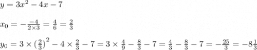 y = 3 {x}^{2} - 4x - 7 \\ \\ x_{0} = - \frac{ - 4}{2 \times 3} = \frac{4}{6} = \frac{2}{3} \\ \\ y_{0} = 3 \times {( \frac{2}{3} )}^{2} - 4 \times \frac{2}{3} - 7 = 3 \times \frac{4}{9} - \frac{8}{3} - 7 = \frac{4}{3} - \frac{8}{3} - 7 = - \frac{25}{3} = - 8 \frac{1}{3}