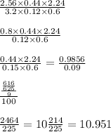 \frac{2.56 \times 0.44 \times 2.24}{3.2 \times 0.12 \times 0.6} \\ \\ \frac{0.8 \times 0.44 \times 2.24}{0.12 \times 0.6} \\ \\ \frac{0.44 \times 2.24}{0.15 \times 0.6} = \frac{0.9856}{0.09} \\ \\ \frac{ \frac{ \frac{616}{625} }{9} }{100} \\ \\ \frac{2464}{225} = 10 \frac{214}{225} = 10.951