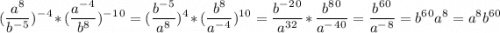 \displaystyle (\frac{a^8}{b^-^5})^-^4 *(\frac{a^-^4}{b^8})^-^1^0 =(\frac{b^-^5}{a^8})^4*(\frac{b^8}{a^-^4})^1^0=\frac{b^-^2^0}{a^3^2}*\frac{b^8^0}{a^-^4^0}=\frac{b^6^0}{a^-^8}=b^6^0a^8=a^8b^6^0