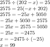 2575 \div (202 - x) = 25 \\ 2575 = 25( - x + 202) \\ 2575 = - 25x + 5050 \\ - 25x + 5050 = 2575 \\ - 25x = 2575 - 5050 \\ - 25x = - 2475 \\ x = - 2475 \div ( - 25) \\ x = 99