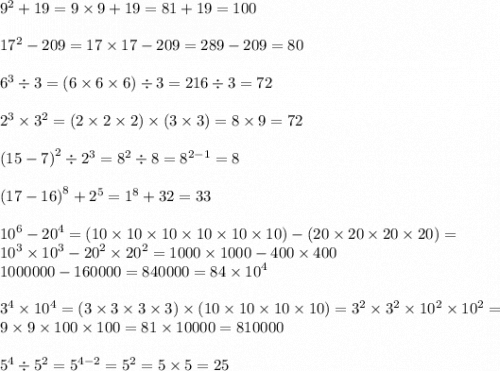 {9}^{2} + 19 =9 \times 9 + 19 = 81 + 19 = 100 \\ \\ {17}^{2} - 209 =17 \times 17 - 209 = 289 - 209 = 80 \\ \\ {6}^{3} \div 3 = (6 \times 6 \times 6) \div 3 = 216 \div 3 = 72 \\\\ {2}^{3} \times {3}^{2} =(2 \times 2 \times 2) \times (3 \times 3) = 8 \times 9 = 72 \\ \\ {(15 - 7)}^{2} \div {2}^{3} = {8}^{2} \div 8 = {8}^{2 - 1} = 8 \\ \\ {(17 - 16)}^{8} + {2}^{5} = {1}^{8} + 32 = 33 \\ \\ {10}^{6} - {20}^{4} = (10 \times 10 \times 10 \times 10 \times 10 \times 10) - (20 \times 20 \times 20 \times 20) = \\ {10}^{3} \times {10}^{3} - {20}^{2} \times {20}^{2} = 1000 \times 1000 - 400 \times 400 \\ 1000000 - 160000 = 840000 = 84 \times {10}^{4} \\ \\ {3}^{4} \times {10}^{4} =( 3 \times 3 \times 3 \times 3) \times (10 \times 10 \times 10 \times 10) = {3}^{2} \times {3}^{2} \times {10}^{2} \times {10}^{2} = \\ 9 \times 9 \times 100 \times 100 = 81 \times 10000 = 810000 \\ \\ {5}^{4} \div {5}^{2} = {5}^{4 - 2} = {5}^{2} = 5 \times 5 = 25