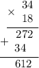 \displaystyle \begin{array}{r}\underline{\times\begin{array}{r}34 \\ 18\end{array}} \\ \underline{+\begin{array}{r}272 \\ 34~\;\end{array} } \\ 612\hspace{6pt} \end{array}