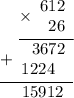 \displaystyle \begin{array}{r}\underline{\times\begin{array}{r}612 \\ 26\end{array}} \\ \underline{+\begin{array}{r}3672 \\ 1224~\;\end{array} } \\ 15912\hspace{6pt} \end{array}