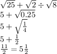  \sqrt{25} + \sqrt{2} \div \sqrt{8} \\ 5 + \sqrt{0.25} \\ 5 + \sqrt{ \frac{1}{4} } \\ 5 + \frac{1}{2} \\ \frac{11}{2} = 5 \frac{1}{2} 