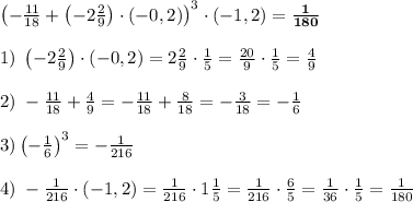 \left(-\frac{11}{18}+\left(-2\frac29\right)\cdot(-0,2)\right)^3\cdot(-1,2)=\mathbf{\frac1{180}}\\\\1)\;\left(-2\frac29\right)\cdot(-0,2)=2\frac29\cdot\frac15=\frac{20}9\cdot\frac15=\frac49\\\\2)\;-\frac{11}{18}+\frac49=-\frac{11}{18}+\frac8{18}=-\frac3{18}=-\frac16\\\\3)\left(-\frac16\right)^3=-\frac1{216}\\\\4)\;-\frac1{216}\cdot(-1,2)=\frac1{216}\cdot1\frac15=\frac1{216}\cdot\frac65=\frac1{36}\cdot\frac15=\frac1{180}