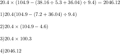 20.4 \times (104.9 - (38.16 \div 5.3 + 36.04) \div 9.4) = 2046.12 \\ \\ 1)20.4(104.9 - (7.2 + 36.04) \div 9.4) \\ \\ 2)20.4 \times (104.9 - 4.6) \\ \\ 3)20.4 \times 100.3 \\ \\ 4)2046.12