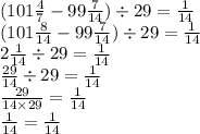 (101 \frac{4}{7} - 99 \frac{7}{14} ) \div 29 = \frac{1}{14} \\ (101 \frac{8}{14} - 99 \frac{7}{14} ) \div 29 = \frac{1}{14} \\ 2 \frac{1}{14} \div 29 = \frac{1}{14} \\ \frac{29}{14} \div 29 = \frac{1}{14} \\ \frac{29}{14 \times 29} = \frac{1}{14} \\ \frac{1}{14} = \frac{1}{14} 