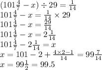 (101 \frac{4}{7} - x) \div 29 = \frac{1}{14} \\ 101 \frac{4}{7} - x = \frac{1}{14} \times 29 \\ 101 \frac{4}{7} - x = \frac{29}{14} \\101 \frac{4}{7} - x = 2 \frac{1}{14} \\ 101 \frac{4}{7} - 2 \frac{1}{14} = x \\ x = 101 - 2 + \frac{4 \times 2 - 1}{14} = 99 \frac{ 7}{14} \\ x= 99 \frac{1}{2} = 99.5