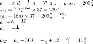 a_{1} = x \: \: d = \frac{1}{3} \: \: n = 37 \: \: a_{37} = y \: \: s_{37} = 209 \frac{2}{3} \\ s_{37} = \frac{2a_{1} + 36d}{2} \times 37 = 209 \frac{2}{3} \\ (a_{1} + 18d) \times 37 = 209 \frac{2}{3} = \frac{629}{3} \\ a_{1} + 6 = \frac{17}{3} \\ a_{1} = - \frac{1}{3} \\ \\ a_{37} = a_{1} + 36d = - \frac{1}{3} + 12 = \frac{35}{3} = 11 \frac{2}{3} 