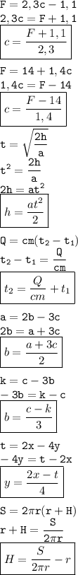 \tt\displaystyle F=2,3c-1,1\\2,3c=F+1,1\\\boxed{c=\frac{F+1,1}{2,3}}\\\\F=14+1,4c\\1,4c=F-14\\\boxed{c=\frac{F-14}{1,4}}\\\\t=\sqrt{\frac{2h}{a}}\\t^2=\frac{2h}{a}\\2h=at^2\\\boxed{h=\frac{at^2}{2}}\\\\Q=cm(t_2-t_1)\\t_2-t_1=\frac{Q}{cm}\\ \boxed{t_2=\frac{Q}{cm}+t_1}\\\\ a=2b-3c\\2b=a+3c\\\boxed{b=\frac{a+3c}{2}}\\\\ k=c-3b\\-3b=k-c\\\boxed{b=\frac{c-k}{3}}\\\\ t=2x-4y\\-4y=t-2x\\\boxed{y=\frac{2x-t}{4}}\\\\ S=2\pi r(r+H)\\r+H=\frac{S}{2\pi r}\\ \boxed{H=\frac{S}{2\pi r}-r}