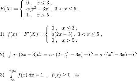 F(X)=\left\{\begin{array}{l}0\; ,\; \; \; x\leq 3\; ,\\a(x^2-3x)\; ,\; 3<x\leq 5\; ,\\1\; ,\; \; \; x5\; .\end{array}\right\\\\\\1)\; \; f(x)=F'(X)=\left\{\begin{array}{l}0\; ,\; \; \; x\leq 3\; ,\\a(2x-3)\; ,\; 3<x\leq 5\; ,\\0\; ,\; \; \; x5\; .\end{array}\right\\\\\\2)\; \; \int a\cdot (2x-3)dx=a\cdot (2\cdot \frac{x^2}{2}-3x)+C=a\cdot (x^2-3x)+C\\\\\\3)\; \; \int \limits _{-\infty }^{+\infty }\; f(x)\, dx=1\; \; ,\; \; f(x)\geq 0\; \; \Rightarrow 