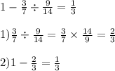 1 - \frac{3}{7} \div \frac{9}{14} = \frac{1}{3} \\ \\ 1) \frac{3}{7} \div \frac{ 9}{14} = \frac{3}{7} \times \frac{14}{9} = \frac{2}{3} \\ \\ 2)1 - \frac{2}{3} = \frac{1}{3} 