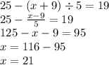 25 - (x + 9) \div 5 = 19 \\ 25 - \frac{x - 9}{5} = 19 \\ 125 - x - 9 = 95 \\ x = 116 - 95 \\ x = 21