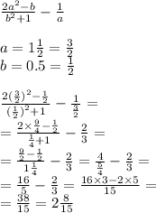  \frac{2 {a}^{2} - b}{ {b}^{2} + 1} - \frac{1}{a} \\ \\ a = 1 \frac{1}{2} = \frac{3}{2} \\ b = 0.5 = \frac{1}{2} \\ \\ \frac{2 {( \frac{3}{2}) }^{2} - \frac{1}{2} }{ {( \frac{1}{2} )}^{2} + 1} - \frac{1}{ \frac{3}{2} } = \\ = \frac{2 \times \frac{9}{4} - \frac{1}{2} }{ \frac{1}{4} + 1 } - \frac{2}{3} = \\ = \frac{ \frac{9}{2} - \frac{1}{2} }{ 1\frac{1}{4} } - \frac{2}{3} = \frac{4}{ \frac{5}{4} } - \frac{2}{3} = \\ = \frac{16}{5} - \frac{2}{3} = \frac{16 \times 3 - 2 \times 5}{15} = \\ = \frac{38}{15} = 2 \frac{8}{15} 