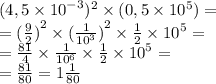 (4,5 \times {10}^{ - 3} )^2 \times (0,5 \times 10^5) = \\ = {( \frac{9}{2}) }^{2} \times {( \frac{1}{ {10}^{3} } )}^{2} \times \frac{1}{2} \times {10}^{5} = \\ = \frac{81}{4} \times \frac{1}{ {10}^{6} } \times \frac{1}{2} \times {10}^{5} = \\ = \frac{81}{80} = 1 \frac{1}{80} 