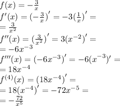 f(x) = - \frac{3}{x} \\ f^{ \prime}(x) = {( - \frac{3}{x}) }^{ \prime} = - 3 {( \frac{1}{x} )}^{ \prime} = \\ = \frac{3}{ {x}^{2} } \\ {f}^{ \prime \prime} (x) = {( \frac{3}{ {x}^{2} }) }^{ \prime} = 3 { ({x}^{ - 2}) }^{ \prime} = \\ = - 6 {x}^{ - 3} \\ {f}^{ \prime \prime \prime} (x) = {( - 6 {x}^{ - 3} )}^{ \prime} = - 6 {(x}^{ - 3})^{ \prime} = \\ = 18 {x}^{ - 4} \\ {f}^{(4)} (x) = {(18 {x}^{ - 4}) }^{ \prime} = \\ = 18 {( {x}^{ - 4} )}^{ \prime} = - 72 {x}^{ - 5} = \\ = - \frac{72}{ {x}^{5} } 