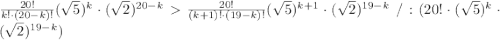 \frac{20!}{k!\cdot(20-k)!}(\sqrt5)^{k}\cdot(\sqrt2)^{20-k}\frac{20!}{(k+1)!\cdot(19-k)!} (\sqrt5)^{k+1}\cdot(\sqrt2)^{19-k}\ /:(20! \cdot ( \sqrt{5} )^k \cdot ( \sqrt{2} )^{19-k})