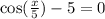 \cos( \frac{x}{5} ) - 5 = 0