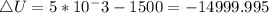 \triangle{U} = 5*10^-3 - 1500 = - 14999.995