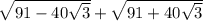 \sqrt{91 - 40 \sqrt{3} } + \sqrt{91 + 40 \sqrt{3 \\ } }