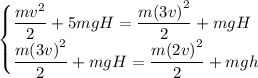 \left. \begin{cases} { \dfrac{ m { v }^{ 2 } }{ 2 } +5mgH = \dfrac{ m { \left(3v \right) }^{ 2 } }{ 2 } +mgH } \\ { \dfrac{ m { \left(3v \right) }^{ 2 } }{ 2 } +mgH = \dfrac{ m { \left(2v \right) }^{ 2 } }{ 2 } +mgh } \end{cases} \right.