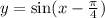 y = \sin(x - \frac{\pi}{4} )