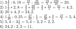 1)\ 3\frac{4}{5} :0,19=\frac{19}{5} :\frac{19}{100} =\frac{19}{5}*\frac{100}{19}=20.\\ 2)\ 1\frac{1}{2}*2,8=\frac{3}{2}*\frac{28}{10}=\frac{3}{2} *\frac{14}{5}=\frac{21}{5}=4,2.\\3)\ 20+4,2=24,2.\\4)\ 1\frac{7}{20}:0,25=\frac{27}{20} :\frac{1}{4}=\frac{27}{20}*\frac{4}{1} =\frac{27}{5}=5,4.\\ 5)\ 5,4-3\frac{1}{5}=5,4-3,2=2,2.\\ 6)\ 24,2:2,2=11.