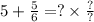 5 + \frac{5}{6} = ? \times \frac{?}{?}