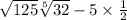 \sqrt{125} \sqrt[5]{32 } - 5 \times \frac{1}{2}