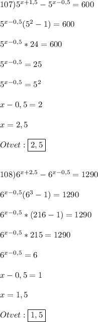 107)5^{x+1,5}-5^{x-0,5}=600\\\\5^{x-0,5}(5^{2}-1)=600\\\\5^{x-0,5} *24=600\\\\5^{x-0,5} =25\\\\5^{x-0,5} =5^{2}\\\\x-0,5=2\\\\x=2,5\\\\Otvet:\boxed{2,5}\\\\\\108)6^{x+2,5}-6^{x-0,5}=1290\\\\6^{x-0,5}(6^{3}-1)=1290\\\\6^{x-0,5}*(216-1)=1290\\\\6^{x-0,5}*215=1290\\\\6^{x-0,5}=6\\\\x-0,5=1\\\\x=1,5\\\\Otvet:\boxed{1,5}