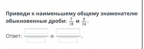 Приведи к наименьшему общему знаменателю обыкновенные дроби 7-18 и 9-24