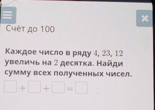 Х Счёт до 100Каждое число в ряду 4, 23, 12увеличь на 2 десятка. Найдисумму всех полученных чисел.​