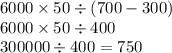 6000 \times 50 \div (700 - 300) \\ 6000 \times 50 \div 400 \\ 300000 \div 400 = 750