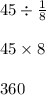 45 \div \frac{1}{8} \\ \\ 45 \times 8 \\ \\ 360