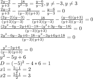 \frac{2y-2}{y+3} -\frac{18}{y^2-9} =\frac{y-6}{y-3}, y\neq -3, y\neq 3 \\\frac{2y-2}{y+3} -\frac{18}{(y-3)(y+3)}-\frac{y-6}{y-3} =0\\\frac{(2y-2)(y-3)}{(y+3)(y-3)}-\frac{18}{(y+3)(y-3)}-\frac{(y-6)(y+3)}{(y+3)(y-3)}=0 \\\frac{(2y^2-6y-2y+6)-18-(y^2+3y-6y-18)}{(y-3)(y+3)} =0 \\\frac{2y^2-6y-2y+6-18-y^2-3y+6y+18}{(y-3)(y+3)} =0\\\\\frac{y^2-5y+6}{(y-3)(y+3)} =0\\y^2-5y+6\\D=(-5)^2-4*6=1\\x1 = \frac{5-1}{2} =2\\x2=\frac{5+1}{2} =3