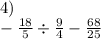 4) \\ - \frac{18}{5} \div \frac{9}{4} - \frac{68}{25}