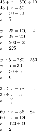 43 + x = 500 \div 10 \\ 43 + x = 50 \\ x = 50 - 43 \\ x = 7 \\ \\ x - 25 = 100 \times 2 \\ x - 25 = 200 \\ x = 200 + 25 \\ x = 225 \\ \\ x \times 5 = 280 - 250 \\ x \times 5 = 30 \\ x = 30 \div 5 \\ x = 6 \\ \\ 35 \div x = 78 - 75 \\ 35 \div x = 3 \\ x = \frac{35}{3} \\ \\ 60 \times x = 36 + 84 \\ 60 \times x = 120 \\ x = 120 \div 60 \\ x = 2