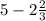 5 - 2 \frac{2}{3}