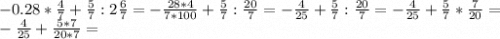 -0.28*\frac{4}{7} +\frac{5}{7}:2\frac{6}{7} =-\frac{28*4}{7*100} +\frac{5}{7}:\frac{20}{7}= -\frac{4}{25} +\frac{5}{7}:\frac{20}{7}= -\frac{4}{25} +\frac{5}{7}*\frac{7}{20}= \\-\frac{4}{25} +\frac{5*7}{20*7}=