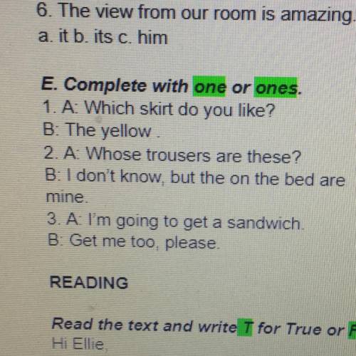 E. Complete with one or ones. 1. A: Which skirt do you like? B: The yellow 2. A: Whose trousers are