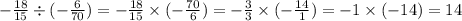 - \frac{18}{15} \div ( - \frac{6}{70}) = - \frac{18}{15} \times ( - \frac{70}{6} ) = - \frac{3}{3} \times ( - \frac{14}{1} ) = - 1 \times ( - 14) = 14