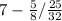 7-\frac{5}{8} /\frac{25}{32}